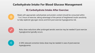 Carbohydrate Intake For Blood Glucose Management
B) Carbohydrate Intake After Exercise:
Meals with appropriate carbohydrate and protein content should be consumed within
1 to 2 hours of exercise, taking advantage of the period of heightened insulin sensitivity
to help replenish glycogen stores and limit post exercise hypoglycemia risk.
Bolus dose reductions after prolonged aerobic exercise may be needed if post exercise
hypoglycemia typically occurs.
A 50% reduced correction bolus dose may be needed in case of post exercise
hyperglycemia.
 