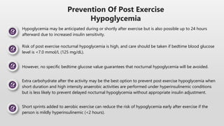 Risk of post exercise nocturnal hypoglycemia is high, and care should be taken if bedtime blood glucose
level is <7.0 mmol/L (125 mg/dL).
Extra carbohydrate after the activity may be the best option to prevent post exercise hypoglycemia when
short duration and high intensity anaerobic activities are performed under hyperinsulinemic conditions
but is less likely to prevent delayed nocturnal hypoglycemia without appropriate insulin adjustment.
However, no specific bedtime glucose value guarantees that nocturnal hypoglycemia will be avoided.
Short sprints added to aerobic exercise can reduce the risk of hypoglycemia early after exercise if the
person is mildly hyperinsulinemic (<2 hours).
Prevention Of Post Exercise
Hypoglycemia
Hypoglycemia may be anticipated during or shortly after exercise but is also possible up to 24 hours
afterward due to increased insulin sensitivity.
 