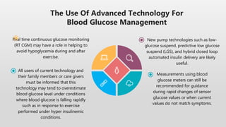 The Use Of Advanced Technology For
Blood Glucose Management
Measurements using blood
glucose meters can still be
recommended for guidance
during rapid changes of sensor
glucose values or when current
values do not match symptoms.
Real time continuous glucose monitoring
(RT CGM) may have a role in helping to
avoid hypoglycemia during and after
exercise.
New pump technologies such as low-
glucose suspend, predictive low glucose
suspend (LGS), and hybrid closed loop
automated insulin delivery are likely
useful.
All users of current technology and
their family members or care givers
must be informed that this
technology may tend to overestimate
blood glucose level under conditions
where blood glucose is falling rapidly
such as in response to exercise
performed under hyper insulinemic
conditions.
 