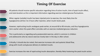 Timing Of Exercise
All patients should receive specific education regarding time of active insulin, time of peak insulin effect,
and total duration as this is important information regarding exercise-related glucose fluctuations.
When regular (soluble) insulin has been injected prior to exercise, the most likely time for
hypoglycemia will be 2 to 3 hours after injection, when insulin levels peak.
However, rapid-acting insulin analogues peak earlier, at around 60 to 90 minutes, and thus hypoglycemia
risk is earlier when this peak effect coincides with an exercise-mediated glucose reduction.
This is particularly so regarding early postprandial exercise, which is common in children
and adolescents who by nature exercise mostly later in the day or after school.
Critically, it should also be noted, that exercise increases skin and systemic blood flow,
along with insulin and glucose delivery to skeletal muscle.
Exercise increases the rate of rapid-acting insulin absorption, thereby likely hastening the peak insulin action.
 