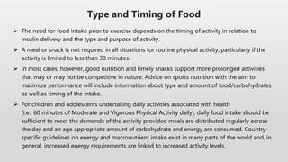  The need for food intake prior to exercise depends on the timing of activity in relation to
insulin delivery and the type and purpose of activity.
 A meal or snack is not required in all situations for routine physical activity, particularly if the
activity is limited to less than 30 minutes.
 In most cases, however, good nutrition and timely snacks support more prolonged activities
that may or may not be competitive in nature. Advice on sports nutrition with the aim to
maximize performance will include information about type and amount of food/carbohydrates
as well as timing of the intake.
 For children and adolescents undertaking daily activities associated with health
(i.e., 60 minutes of Moderate and Vigorous Physical Activity daily), daily food intake should be
sufficient to meet the demands of the activity provided meals are distributed regularly across
the day and an age appropriate amount of carbohydrate and energy are consumed. Country-
specific guidelines on energy and macronutrient intake exist in many parts of the world and, in
general, increased energy requirements are linked to increased activity levels.
Type and Timing of Food
 