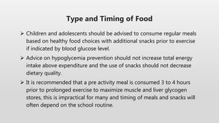  Children and adolescents should be advised to consume regular meals
based on healthy food choices with additional snacks prior to exercise
if indicated by blood glucose level.
 Advice on hypoglycemia prevention should not increase total energy
intake above expenditure and the use of snacks should not decrease
dietary quality.
 It is recommended that a pre activity meal is consumed 3 to 4 hours
prior to prolonged exercise to maximize muscle and liver glycogen
stores, this is impractical for many and timing of meals and snacks will
often depend on the school routine.
Type and Timing of Food
 