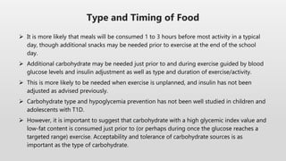  It is more likely that meals will be consumed 1 to 3 hours before most activity in a typical
day, though additional snacks may be needed prior to exercise at the end of the school
day.
 Additional carbohydrate may be needed just prior to and during exercise guided by blood
glucose levels and insulin adjustment as well as type and duration of exercise/activity.
 This is more likely to be needed when exercise is unplanned, and insulin has not been
adjusted as advised previously.
 Carbohydrate type and hypoglycemia prevention has not been well studied in children and
adolescents with T1D.
 However, it is important to suggest that carbohydrate with a high glycemic index value and
low-fat content is consumed just prior to (or perhaps during once the glucose reaches a
targeted range) exercise. Acceptability and tolerance of carbohydrate sources is as
important as the type of carbohydrate.
Type and Timing of Food
 