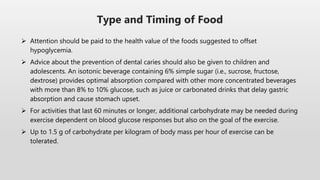  Attention should be paid to the health value of the foods suggested to offset
hypoglycemia.
 Advice about the prevention of dental caries should also be given to children and
adolescents. An isotonic beverage containing 6% simple sugar (i.e., sucrose, fructose,
dextrose) provides optimal absorption compared with other more concentrated beverages
with more than 8% to 10% glucose, such as juice or carbonated drinks that delay gastric
absorption and cause stomach upset.
 For activities that last 60 minutes or longer, additional carbohydrate may be needed during
exercise dependent on blood glucose responses but also on the goal of the exercise.
 Up to 1.5 g of carbohydrate per kilogram of body mass per hour of exercise can be
tolerated.
Type and Timing of Food
 