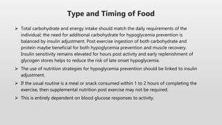  Total carbohydrate and energy intake should match the daily requirements of the
individual; the need for additional carbohydrate for hypoglycemia prevention is
balanced by insulin adjustment. Post exercise ingestion of both carbohydrate and
protein maybe beneficial for both hypoglycemia prevention and muscle recovery.
Insulin sensitivity remains elevated for hours post activity and early replenishment of
glycogen stores helps to reduce the risk of late onset hypoglycemia.
 The use of nutrition strategies for hypoglycemia prevention should be linked to insulin
adjustment.
 If the usual routine is a meal or snack consumed within 1 to 2 hours of completing the
exercise, then supplemental nutrition post exercise may not be required.
 This is entirely dependent on blood glucose responses to activity.
Type and Timing of Food
 