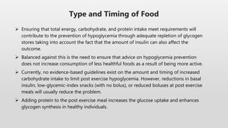  Ensuring that total energy, carbohydrate, and protein intake meet requirements will
contribute to the prevention of hypoglycemia through adequate repletion of glycogen
stores taking into account the fact that the amount of insulin can also affect the
outcome.
 Balanced against this is the need to ensure that advice on hypoglycemia prevention
does not increase consumption of less healthful foods as a result of being more active.
 Currently, no evidence-based guidelines exist on the amount and timing of increased
carbohydrate intake to limit post exercise hypoglycemia. However, reductions in basal
insulin, low-glycemic-index snacks (with no bolus), or reduced boluses at post exercise
meals will usually reduce the problem.
 Adding protein to the post exercise meal increases the glucose uptake and enhances
glycogen synthesis in healthy individuals.
Type and Timing of Food
 
