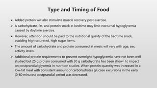  Added protein will also stimulate muscle recovery post exercise.
 A carbohydrate, fat, and protein snack at bedtime may limit nocturnal hypoglycemia
caused by daytime exercise.
 However, attention should be paid to the nutritional quality of the bedtime snack,
avoiding high saturated, high sugar items.
 The amount of carbohydrate and protein consumed at meals will vary with age, sex,
activity levels.
 Additional protein requirements to prevent overnight hypoglycemia have not been well
studied but 25 g protein consumed with 30 g carbohydrate has been shown to impact
on postprandial glycemia in nutrition studies. When protein quantity was increased in a
low-fat meal with consistent amount of carbohydrates glucose excursions in the early
(0-60 minutes) postprandial period was decreased.
Type and Timing of Food
 