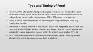  However, in the later postprandial period glucose excursions was increased in a dose-
dependent manner, which meant that the more protein that was added in addition to
carbohydrates, the more glucose excursions 150 to 300 minutes post exercise.
 Sports nutrition recommendations for adults suggest a requirement of 20 to 30 g
protein post exercise.
 The effects of various amounts of protein post exercise on net protein balance has also
been evaluated in children without diabetes and showed that net protein balance was
increased in a dose-dependent manner within the protein range studied (0-15 g).
 Thus, children with diabetes should consider consuming a source of dietary protein
after physical activity to enhance whole-body anabolism.
Type and Timing of Food
 