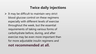 Twice daily injections
 It may be difficult to maintain very strict
blood glucose control on these regimens
especially with different levels of exercise
throughout the week, but the essential
requirements of taking various forms of
carbohydrate before, during, and after
exercise may be even more important than
for more adjustable insulin regimens and
not recommended at all.
 