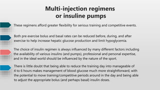 Multi-injection regimens
or insuline pumps
These regimens afford greater flexibility for serious training and competitive events.
Both pre exercise bolus and basal rates can be reduced before, during, and after
exercise to help increase hepatic glucose production and limit hypoglycemia.
The choice of insulin regimen is always influenced by many different factors including
the availability of various insulins (and pumps), professional and personal expertise,
and in the ideal world should be influenced by the nature of the sport.
There is little doubt that being able to reduce the training day into manageable of
4 to 6 hours makes management of blood glucose much more straightforward, with
the potential to move training/competitive periods around in the day and being able
to adjust the appropriate bolus (and perhaps basal) insulin doses.
 