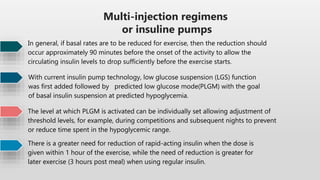 Multi-injection regimens
or insuline pumps
In general, if basal rates are to be reduced for exercise, then the reduction should
occur approximately 90 minutes before the onset of the activity to allow the
circulating insulin levels to drop sufficiently before the exercise starts.
With current insulin pump technology, low glucose suspension (LGS) function
was first added followed by predicted low glucose mode(PLGM) with the goal
of basal insulin suspension at predicted hypoglycemia.
The level at which PLGM is activated can be individually set allowing adjustment of
threshold levels, for example, during competitions and subsequent nights to prevent
or reduce time spent in the hypoglycemic range.
There is a greater need for reduction of rapid-acting insulin when the dose is
given within 1 hour of the exercise, while the need of reduction is greater for
later exercise (3 hours post meal) when using regular insulin.
 