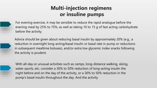 Multi-injection regimens
or insuline pumps
For evening exercise, it may be sensible to reduce the rapid analogue before the
evening meal by 25% to 75%, as well as taking 10 to 15 g of fast acting carbohydrate
before the activity.
Advice should be given about reducing basal insulin by approximately 20% (e.g., a
reduction in overnight long-acting/basal insulin or basal rate in pump or reductions
in subsequent mealtime boluses), and/or extra low glycemic index snacks following
the activity is prudent.
With all-day or unusual activities such as camps, long-distance walking, skiing,
water sports, etc. consider a 30% to 50% reduction of long-acting insulin the
night before and on the day of the activity, or a 30% to 50% reduction in the
pump's basal insulin throughout the day. And the activity
 