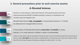 04
03
02
01
2. General precautions prior to each exercise session
A-Elevated ketones
Monitor for urinary ketones or better blood ketones, which predominantly monitor beta
hydroxyl butyrate level (BHOB) if available especially in presence of manifestations like
vomiting, nausea and epigastric pain.
Elevated blood ketones (0.6 -1.4 mmol/l) or urinary ketones (traces to +1) should
be addressed and managed before exercise.
In the presence of elevated blood ketones (more than 1.4 mmol/l) or urinary
ketones (+2 or more) exercise in children or adult is contraindicated.
Vigorous or high intensity exercise associated with marked increase in heart rate should be postponed if pre-exercise blood
glucose is high (>250 mg/dl) with any evidence of elevated blood or urinary ketones, bolus insulin dose should be offered
about 0.05 unit per kg and reassess blood glucose and general condition within 1 to 2 hours.
 