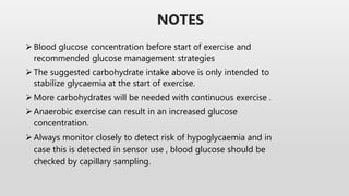 Blood glucose concentration before start of exercise and
recommended glucose management strategies
The suggested carbohydrate intake above is only intended to
stabilize glycaemia at the start of exercise.
More carbohydrates will be needed with continuous exercise .
Anaerobic exercise can result in an increased glucose
concentration.
Always monitor closely to detect risk of hypoglycaemia and in
case this is detected in sensor use , blood glucose should be
checked by capillary sampling.
NOTES
 