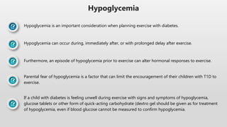 Hypoglycemia
Hypoglycemia is an important consideration when planning exercise with diabetes.
Hypoglycemia can occur during, immediately after, or with prolonged delay after exercise.
Furthermore, an episode of hypoglycemia prior to exercise can alter hormonal responses to exercise.
Parental fear of hypoglycemia is a factor that can limit the encouragement of their children with T1D to
exercise.
If a child with diabetes is feeling unwell during exercise with signs and symptoms of hypoglycemia,
glucose tablets or other form of quick-acting carbohydrate (dextro gel should be given as for treatment
of hypoglycemia, even if blood glucose cannot be measured to confirm hypoglycemia.
 