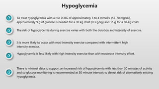 Hypoglycemia
To treat hypoglycemia with a rise in BG of approximately 3 to 4 mmol/L (55-70 mg/dL),
approximately 9 g of glucose is needed for a 30 kg child (0.3 g/kg) and 15 g for a 50-kg child.
The risk of hypoglycemia during exercise varies with both the duration and intensity of exercise.
It is more likely to occur with mod intensity exercise compared with intermittent high
intensity exercise.
Hypoglycemia is less likely with high intensity exercise than with moderate intensity effort.
There is minimal data to support an increased risk of hypoglycemia with less than 30 minutes of activity
and so glucose monitoring is recommended at 30 minute intervals to detect risk of alternatively existing
hypoglycemia.
 