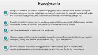 Hypoglycemia
Using CGM increases the chances of preventing hypoglycemia. Scenarios which increase the risk of
hypoglycemia during exercise include exercise in a high insulin state, for example, postprandial, and in
this situation Carbohydrates (CHO) supplementation may be needed to reduce hypo risk.
In adults, the autonomic and counter regulatory response to hypoglycemia the following day has been
shown to be blunted by repeated episodes of low or moderate intensity exercise.
The same phenomenon is likely to be true for children.
Glucose requirements for maintaining stable glucose levels in adolescents with diabetes are elevated
during and shortly after exercise, as well as from 7 to 11 hours after exercise.
In adults, repeated episodes of hypoglycemia in a sedentary state result in an attenuated
counterregulatory response to subsequent exercise and increases the risk for hypoglycemia.
 