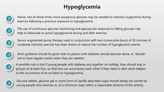 Hypoglycemia
Hence, two to three times more exogenous glucose may be needed to maintain euglycemia during
exercise following a previous exposure to hypoglycemia.
The use of continuous glucose monitoring and appropriate response to falling glucose may
help to attenuate or avoid hypoglycemia during and after exercise.
Sensor augmented pump therapy used in conjunction with two consecutive bouts of 30 minutes of
moderate intensity exercise has been shown to reduce the number of hypoglycemic events.
Strict guidance should be given that no person with diabetes should exercise alone, or “decide”
not to have regular snacks when they are needed.
A sensible rule is that if young people with diabetes are together on holiday, they should stay in
groups of at least four, so that two can accompany each other if they need to alert adult helpers
to the occurrence of an accident or hypoglycemia.
Glucose tablets, glucose gel or some form of rapidly absorbed sugar should always be carried by
young people who exercise or, at a minimum, kept within a reasonable distance of the activity.
 