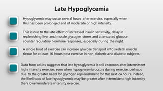 Late Hypoglycemia
Hypoglycemia may occur several hours after exercise, especially when
this has been prolonged and of moderate or high intensity.
This is due to the late effect of increased insulin sensitivity, delay in
replenishing liver and muscle glycogen stores and attenuated glucose
counter regulatory hormone responses, especially during the night.
A single bout of exercise can increase glucose transport into skeletal muscle
tissue for at least 16 hours post exercise in non-diabetic and diabetic subjects.
Data from adults suggests that late hypoglycemia is still common after intermittent
high intensity exercise, even when hypoglycemia occurs during exercise, perhaps
due to the greater need for glycogen replenishment for the next 24 hours. Indeed,
the likelihood of late hypoglycemia may be greater after intermittent high intensity
than lower/moderate intensity exercise.
 
