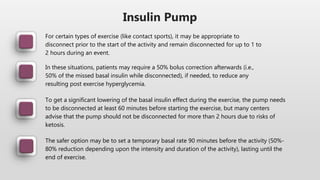 Insulin Pump
For certain types of exercise (like contact sports), it may be appropriate to
disconnect prior to the start of the activity and remain disconnected for up to 1 to
2 hours during an event.
In these situations, patients may require a 50% bolus correction afterwards (i.e.,
50% of the missed basal insulin while disconnected), if needed, to reduce any
resulting post exercise hyperglycemia.
To get a significant lowering of the basal insulin effect during the exercise, the pump needs
to be disconnected at least 60 minutes before starting the exercise, but many centers
advise that the pump should not be disconnected for more than 2 hours due to risks of
ketosis.
The safer option may be to set a temporary basal rate 90 minutes before the activity (50%-
80% reduction depending upon the intensity and duration of the activity), lasting until the
end of exercise.
 