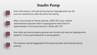 Insulin Pump
Even if the pump is removed during exercise, hyperglycemia can still
occur for several hours after the end of the activity.
After a short period of intense exercise (≥80% VO2 max), marked
catecholamine responses lead to hyperglycemia which lasts for
approximately 2 hours post exercise in adults with T1D.
Even when pre exercise plasma glucose was normal, post exercise hyperglycemia
lasted for 2 hours post exhaustion in pump patients.
This reaction may be exaggerated if the pump has been disconnected during
exercise.
 