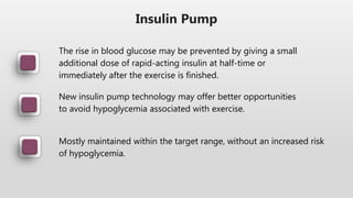 Insulin Pump
The rise in blood glucose may be prevented by giving a small
additional dose of rapid-acting insulin at half-time or
immediately after the exercise is finished.
New insulin pump technology may offer better opportunities
to avoid hypoglycemia associated with exercise.
Mostly maintained within the target range, without an increased risk
of hypoglycemia.
 
