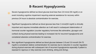 B-Recent Hypoglycemia
Severe hypoglycemia defined as blood glucose level less than 2.8 mmol (50 mg/dl) or an
event including cognitive impairment requiring external assistance for recovery within
previous 24 hours is absolute contraindication for exercise.
Significant hypoglycemia defined as blood glucose less than 3 mmol(54 mg/dl) is clinically
important and requires immediate attention as it will result in subsequent deterioration of
hormonal counter regulation (counter regulatory hormones like adrenaline, glucagon and
cortisol) during physical exercise leading to increased risk for recurrent hypoglycemia and
considered absolute contraindication for exercise.
Non significant hypoglycemia defined as blood glucose between 2.8 and 3.9 mmol/l (54-70
mg/dl) is considered relative contraindication for exercise due to reduction in counter regulation
during physical exercise with subsequent risk of recurrent hypoglycemia especially if patient is
exposed to vigorous or risky exercise (rock climbing, skiing and diving).
 