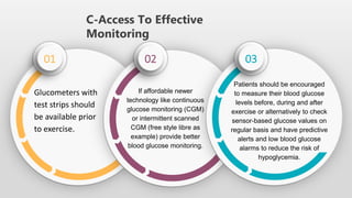 C-Access To Effective
Monitoring
01 02 03
Glucometers with
test strips should
be available prior
to exercise.
If affordable newer
technology like continuous
glucose monitoring (CGM)
or intermittent scanned
CGM (free style libre as
example) provide better
blood glucose monitoring.
Patients should be encouraged
to measure their blood glucose
levels before, during and after
exercise or alternatively to check
sensor-based glucose values on
regular basis and have predictive
alerts and low blood glucose
alarms to reduce the risk of
hypoglycemia.
 