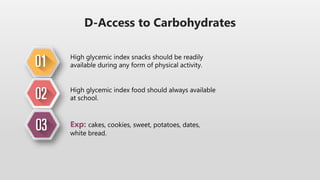 D-Access to Carbohydrates
High glycemic index snacks should be readily
available during any form of physical activity.
High glycemic index food should always available
at school.
Exp: cakes, cookies, sweet, potatoes, dates,
white bread.
 