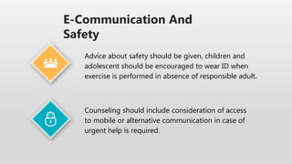 E-Communication And
Safety
Counseling should include consideration of access
to mobile or alternative communication in case of
urgent help is required.
Advice about safety should be given, children and
adolescent should be encouraged to wear ID when
exercise is performed in absence of responsible adult.
 