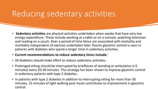 Reducing sedentary activities
• Sedentary activities are physical activities undertaken when awake that have very low
energy expenditure. These include working at a table or on a console ,watching television
and reading on a couch. Over a period of time these are associated with mortality and
morbidity independent of exercise undertaken later. Poorer glycemic control is seen in
patients with diabetes who spend a longer time in sedentary activities.
• Current recommendations to reduce sedentary times include:
• All diabetics should make effort to reduce sedentary activities.
• Prolonged sitting should be interrupted by briefbouts of standing or ambulation (<5
minutes) every 20-30 minutes. This strategy has been shown to improve glycemic control
in sedentary patients with type 2 diabetes.
• In patients with type 2 diabetes in addition to interrupting sitting for more than 30
minutes, 15 minutes of light walking post meals contributes to improvement in glycemic
control.
 