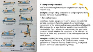 • Strengthening Exercises :
use muscular strength to move a weight or work against a
resistive load.
Examples : weight lifting and exercises using weight machines.
exercise increases muscular fitness .
• Aerobic Exercises :
uses large muscle groups and requires oxygen for sustained
periods. consists of rhythmic, repeated, and continuous
movements of the large muscle groups. A total time of about 30-
45 minutes a day at least 5 days a week is recommended for
most people. Thirty minutes of exercise does not have to be
done at a stretch. Walking for 10 minutes in the morning, 10
minutes at lunch, and 10 minutes in the evening can have the
same benefit.
Examples : walking, bicycling, jogging, continuous swimming,
water aerobics, and many of the sports activities. When
performed at sufficient intensity and frequency, this type of
exercise increases cardiorespiratory fitness.
 
