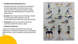 • Flexibility (Stretching) Exercises :
• Flexibility exercises are aimed at increasing or
maintaining range of motion at joints, also
improve tone in muscles, and keep it supple.
They help in developing better muscular and
body control.
• Duration: One should start by holding a stretch
for 10 seconds. With practice, one can
comfortably hold a stretch for up to 60 seconds.
• Frequency: A person can plan to do these
exercises at least five times a week.
• Endurance Exercises :
refers to the ability to perform low-intensity,
repetitive, or sustained activities over a prolonged
period of time. such as walking, cycling swimming
etc..,
 