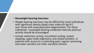 • Nonweight-bearing Exercises:
• Weight-bearing exercises may be difficult for some individuals
with significant obesity (body mass index>35 kg/m²)
and those with associated joint degeneration. For these
individuals nonweight-bearing moderate-intensity physical
activity should be encouraged.
• include stationary cycling, recumbent cycling, seated
stepping, upper body ergometry, and seated aerobics. In
patients with access to a swimming pool, regular swimming,
and water aerobics are other excellent choices.
 