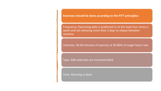 Exercises should be done according to the FITT principles:
Frequency: Exercising daily is preferred or at the least four times a
week and not allowing more than 2 days to elapse between
sessions.
Intensity: 30-40 minutes of exercise at 50-80% of target heart rate.
Type: Safe exercises are recommended.
Time: Morning is ideal.
 