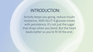 INTRODUCTION:
Activity keeps you going, reduce insulin
resistance, With GLUT-4 glucose moves
with persistence, It's not just the sugar
that drops when you bend, But the heart
beats better so you're fit till the end.
 
