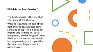 • Which is the Best Exercise?
• The best exercise is the one that
your patient will stick to.
• Walking is considered one of the
best choices because it is easy,
safe, and cheap. And it does not
require any training or special
equipment, except for good shoes.
Walking is an aerobic and weight-
bearing exercise, so it is good for
the heart and helps prevent
osteoporosis.
 