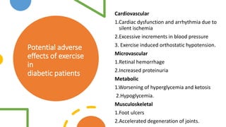 Potential adverse
effects of exercise
in
diabetic patients
Cardiovascular
1.Cardiac dysfunction and arrhythmia due to
silent ischemia
2.Excessive increments in blood pressure
3. Exercise induced orthostatic hypotension.
Microvascular
1.Retinal hemorrhage
2.Increased proteinuria
Metabolic
1.Worsening of hyperglycemia and ketosis
2.Hypoglycemia.
Musculoskeletal
1.Foot ulcers
2.Accelerated degeneration of joints.
 