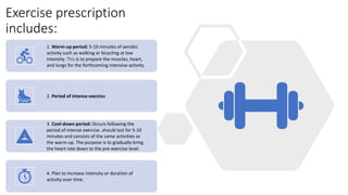 Exercise prescription
includes:
1. Warm-up period: 5-10 minutes of aerobic
activity such as walking or bicycling at low
intensity. This is to prepare the muscles, heart,
and lungs for the forthcoming intensive activity.
2. Period of intense exercise
3. Cool-down period: Occurs following the
period of intense exercise. should last for 5-10
minutes and consists of the same activities as
the warm-up. The purpose is to gradually bring
the heart rate down to the pre-exercise level.
4. Plan to increase intensity or duration of
activity over time.
 