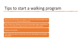 Tips to start a walking program
Wear shoes with proper arch support, a firm heel, and thick flexible soles
that will cushion your feet and absorb shock.
Wear clothes that will keep you dry and comfortable. Begin walking faster,
farther, and walking for longer periods of time over several weeks
Set goals and rewards.
"THE MORE YOU WALK THE BETTER YOU FEEL AND MORE THE CALORIES
YOU BURN".
 
