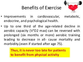 Benefits of Exercise
• Improvements in cardiovascular, metabolic,
endocrine, and psychological health.
• Up to one third of the age-related decline in
aerobic capacity (V°O2 max) can be reversed with
prolonged (six months or more) aerobic training
leading to decrease in all- cause mortality and
morbidity.(even if started after age 75).
Thus, it is never too late for patients
to benefit from physical activity
 