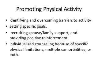 Promoting Physical Activity
• identifying and overcoming barriers to activity
• setting specific goals,
• recruiting spouse/family support, and
providing positive reinforcement.
• individualized counseling because of specific
physical limitations, multiple comorbidities, or
both.
 