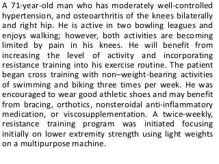 A 71-year-old man who has moderately well-controlled
hypertension, and osteoarthritis of the knees bilaterally
and right hip. He is active in two bowling leagues and
enjoys walking; however, both activities are becoming
limited by pain in his knees. He will benefit from
increasing the level of activity and incorporating
resistance training into his exercise routine. The patient
began cross training with non–weight-bearing activities
of swimming and biking three times per week. He was
encouraged to wear good athletic shoes and may benefit
from bracing, orthotics, nonsteroidal anti-inflammatory
medication, or viscosupplementation. A twice-weekly,
resistance training program was initiated focusing
initially on lower extremity strength using light weights
on a multipurpose machine.
 