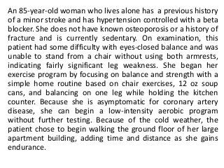 An 85-year-old woman who lives alone has a previous history
of a minor stroke and has hypertension controlled with a beta
blocker. She does not have known osteoporosis or a history of
fracture and is currently sedentary. On examination, this
patient had some difficulty with eyes-closed balance and was
unable to stand from a chair without using both armrests,
indicating fairly significant leg weakness. She began her
exercise program by focusing on balance and strength with a
simple home routine based on chair exercises, 12 oz soup
cans, and balancing on one leg while holding the kitchen
counter. Because she is asymptomatic for coronary artery
disease, she can begin a low-intensity aerobic program
without further testing. Because of the cold weather, the
patient chose to begin walking the ground floor of her large
apartment building, adding time and distance as she gains
endurance.
 
