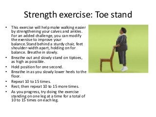 Strength exercise: Toe stand
• This exercise will help make walking easier
by strengthening your calves and ankles.
For an added challenge, you can modify
the exercise to improve your
balance.Stand behind a sturdy chair, feet
shoulder-width apart, holding on for
balance. Breathe in slowly.
• Breathe out and slowly stand on tiptoes,
as high as possible.
• Hold position for one second.
• Breathe in as you slowly lower heels to the
floor.
• Repeat 10 to 15 times.
• Rest; then repeat 10 to 15 more times.
• As you progress, try doing the exercise
standing on one leg at a time for a total of
10 to 15 times on each leg.
 