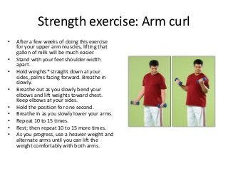 Strength exercise: Arm curl
• After a few weeks of doing this exercise
for your upper arm muscles, lifting that
gallon of milk will be much easier.
• Stand with your feet shoulder-width
apart.
• Hold weights* straight down at your
sides, palms facing forward. Breathe in
slowly.
• Breathe out as you slowly bend your
elbows and lift weights toward chest.
Keep elbows at your sides.
• Hold the position for one second.
• Breathe in as you slowly lower your arms.
• Repeat 10 to 15 times.
• Rest; then repeat 10 to 15 more times.
• As you progress, use a heavier weight and
alternate arms until you can lift the
weight comfortably with both arms.
 