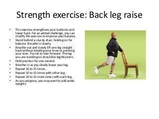 Strength exercise: Back leg raise
• This exercise strengthens your buttocks and
lower back. For an added challenge, you can
modify the exercise to improve your balance.
• Stand behind a sturdy chair, holding on for
balance. Breathe in slowly.
• Breathe out and slowly lift one leg straight
back without bending your knee or pointing
your toes. Try not to lean forward. The leg
you are standing on should be slightly bent.
• Hold position for one second.
• Breathe in as you slowly lower your leg.
• Repeat 10 to 15 times.
• Repeat 10 to 15 times with other leg.
• Repeat 10 to 15 more times with each leg.
• As you progress, you may want to add ankle
weights
 