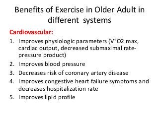 Benefits of Exercise in Older Adult in
different systems
Cardiovascular:
1. Improves physiologic parameters (V°O2 max,
cardiac output, decreased submaximal rate-
pressure product)
2. Improves blood pressure
3. Decreases risk of coronary artery disease
4. Improves congestive heart failure symptoms and
decreases hospitalization rate
5. Improves lipid profile
 
