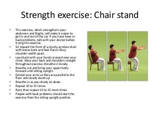 Strength exercise: Chair stand
• This exercise, which strengthens your
abdomen and thighs, will make it easier to
get in and out of the car. If you have knee or
back problems, talk with your doctor before
trying this exercise.
• Sit toward the front of a sturdy, armless chair
with knees bent and feet flat on floor,
shoulder-width apart.
• Lean back with your hands crossed over your
chest. Keep your back and shoulders straight
throughout exercise. Breathe in slowly.
• Breathe out and bring your upper body
forward until sitting upright.
• Extend your arms so they are parallel to the
floor and slowly stand up.
• Breathe in as you slowly sit down.
• Repeat 10 to 15 times.
• Rest; then repeat 10 to 15 more times.
• People with back problems should start the
exercise from the sitting upright position.
 