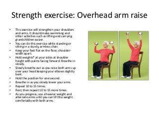 Strength exercise: Overhead arm raise
• This exercise will strengthen your shoulders
and arms. It should make swimming and
other activities such as lifting and carrying
grandchildren easier.
• You can do this exercise while standing or
sitting in a sturdy, armless chair.
• Keep your feet flat on the floor, shoulder-
width apart.
• Hold weights* at your sides at shoulder
height with palms facing forward. Breathe in
slowly.
• Slowly breathe out as you raise both arms up
over your head keeping your elbows slightly
bent.
• Hold the position for one second.
• Breathe in as you slowly lower your arms.
• Repeat 10 to 15 times.
• Rest; then repeat 10 to 15 more times.
• As you progress, use a heavier weight and
alternate arms until you can lift the weight
comfortably with both arms.
 